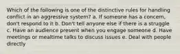 Which of the following is one of the distinctive rules for handling conflict in an aggressive system? a. If someone has a concern, don't respond to it b. Don't tell anyone else if there is a struggle c. Have an audience present when you engage someone d. Have meetings or mealtime talks to discuss issues e. Deal with people directly