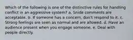 Which of the following is one of the distinctive rules for handling conflict in an aggressive system? a. Snide comments are acceptable. b. If someone has a concern, don't respond to it. c. Strong feelings are seen as normal and are allowed. d. Have an audience present when you engage someone. e. Deal with people directly.