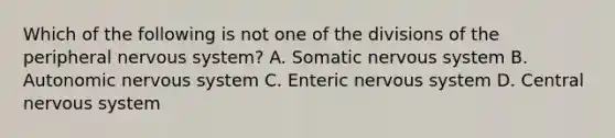 Which of the following is not one of the divisions of the peripheral nervous system? A. Somatic nervous system B. Autonomic nervous system C. Enteric nervous system D. Central nervous system