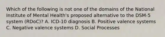 Which of the following is not one of the domains of the National Institute of Mental Health's proposed alternative to the DSM-5 system (RDoC)? A. ICD-10 diagnosis B. Positive valence systems C. Negative valence systems D. Social Processes