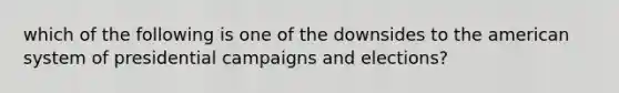 which of the following is one of the downsides to the american system of presidential campaigns and elections?