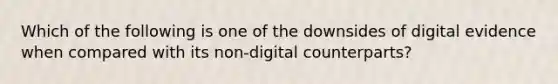 Which of the following is one of the downsides of digital evidence when compared with its non-digital counterparts?