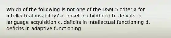 Which of the following is not one of the DSM-5 criteria for intellectual disability? a. onset in childhood b. deficits in language acquisition c. deficits in intellectual functioning d. deficits in adaptive functioning