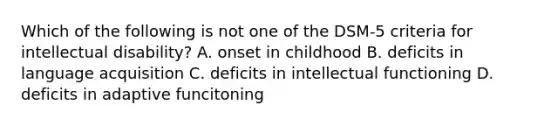 Which of the following is not one of the DSM-5 criteria for intellectual disability? A. onset in childhood B. deficits in language acquisition C. deficits in intellectual functioning D. deficits in adaptive funcitoning