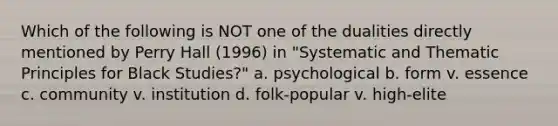 Which of the following is NOT one of the dualities directly mentioned by Perry Hall (1996) in "Systematic and Thematic Principles for Black Studies?" a. psychological b. form v. essence c. community v. institution d. folk-popular v. high-elite