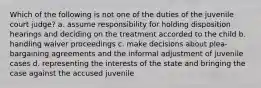 Which of the following is not one of the duties of the juvenile court judge? a. assume responsibility for holding disposition hearings and deciding on the treatment accorded to the child b. handling waiver proceedings c. make decisions about plea-bargaining agreements and the informal adjustment of juvenile cases d. representing the interests of the state and bringing the case against the accused juvenile