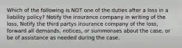 Which of the following is NOT one of the duties after a loss in a liability policy? Notify the insurance company in writing of the loss, Notify the third partys insurance company of the loss, forward all demands, notices, or summonses about the case, or be of assistance as needed during the case.