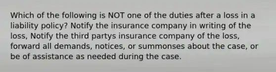 Which of the following is NOT one of the duties after a loss in a liability policy? Notify the insurance company in writing of the loss, Notify the third partys insurance company of the loss, forward all demands, notices, or summonses about the case, or be of assistance as needed during the case.