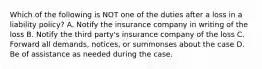 Which of the following is NOT one of the duties after a loss in a liability policy? A. Notify the insurance company in writing of the loss B. Notify the third party's insurance company of the loss C. Forward all demands, notices, or summonses about the case D. Be of assistance as needed during the case.