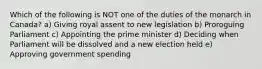 Which of the following is NOT one of the duties of the monarch in Canada? a) Giving royal assent to new legislation b) Proroguing Parliament c) Appointing the prime minister d) Deciding when Parliament will be dissolved and a new election held e) Approving government spending