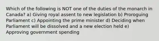 Which of the following is NOT one of the duties of the monarch in Canada? a) Giving royal assent to new legislation b) Proroguing Parliament c) Appointing the prime minister d) Deciding when Parliament will be dissolved and a new election held e) Approving government spending