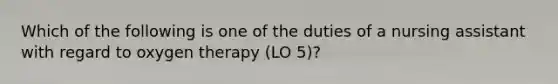 Which of the following is one of the duties of a nursing assistant with regard to oxygen therapy (LO 5)?