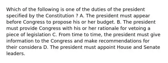 Which of the following is one of the duties of the president specified by the Constitution ? A. The president must appear before Congress to propose his or her budget. B. The president must provide Congress with his or her rationale for vetoing a piece of legislation C. From time to time, the president must give information to the Congress and make recommendations for their considera D. The president must appoint House and Senate leaders.