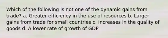 Which of the following is not one of the dynamic gains from trade? a. Greater efficiency in the use of resources b. Larger gains from trade for small countries c. Increases in the quality of goods d. A lower rate of growth of GDP