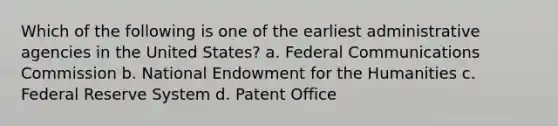 Which of the following is one of the earliest administrative agencies in the United States? a. Federal Communications Commission b. National Endowment for the Humanities c. Federal Reserve System d. Patent Office