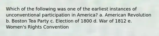 Which of the following was one of the earliest instances of unconventional participation in America? a. American Revolution b. Boston Tea Party c. Election of 1800 d. War of 1812 e. Women's Rights Convention