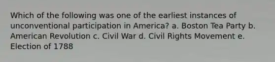 Which of the following was one of the earliest instances of unconventional participation in America? a. Boston Tea Party b. American Revolution c. Civil War d. Civil Rights Movement e. Election of 1788