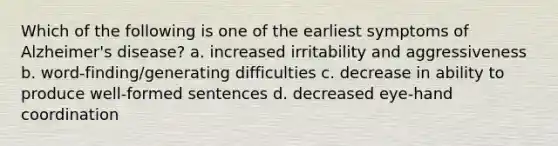 Which of the following is one of the earliest symptoms of Alzheimer's disease? a. increased irritability and aggressiveness b. word‐finding/generating difficulties c. decrease in ability to produce well‐formed sentences d. decreased eye‐hand coordination