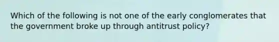 Which of the following is not one of the early conglomerates that the government broke up through antitrust​ policy?