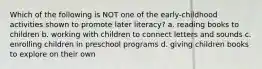 Which of the following is NOT one of the early-childhood activities shown to promote later literacy? a. reading books to children b. working with children to connect letters and sounds c. enrolling children in preschool programs d. giving children books to explore on their own