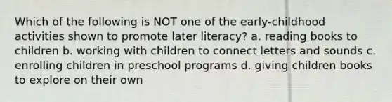 Which of the following is NOT one of the early-childhood activities shown to promote later literacy? a. reading books to children b. working with children to connect letters and sounds c. enrolling children in preschool programs d. giving children books to explore on their own