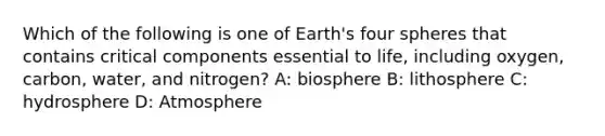 Which of the following is one of Earth's four spheres that contains critical components essential to life, including oxygen, carbon, water, and nitrogen? A: biosphere B: lithosphere C: hydrosphere D: Atmosphere