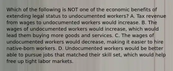 Which of the following is NOT one of the economic benefits of extending legal status to undocumented workers? A. Tax revenue from wages to undocumented workers would increase. B. The wages of undocumented workers would increase, which would lead them buying more goods and services. C. The wages of undocumented workers would decrease, making it easier to hire native-born workers. D. Undocumented workers would be better able to pursue jobs that matched their skill set, which would help free up tight labor markets.