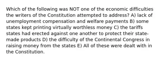 Which of the following was NOT one of the economic difficulties the writers of the Constitution attempted to address? A) lack of unemployment compensation and welfare payments B) some states kept printing virtually worthless money C) the tariffs states had erected against one another to protect their state-made products D) the difficulty of the Continental Congress in raising money from the states E) All of these were dealt with in the Constitution.