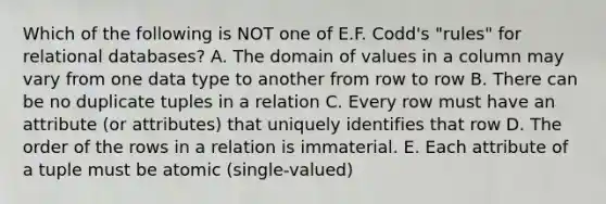 Which of the following is NOT one of E.F. Codd's "rules" for relational databases? A. The domain of values in a column may vary from one data type to another from row to row B. There can be no duplicate tuples in a relation C. Every row must have an attribute (or attributes) that uniquely identifies that row D. The order of the rows in a relation is immaterial. E. Each attribute of a tuple must be atomic (single-valued)