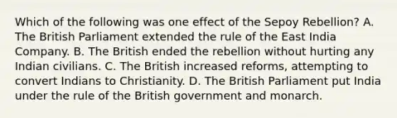 Which of the following was one effect of the Sepoy Rebellion? A. The British Parliament extended the rule of the East India Company. B. The British ended the rebellion without hurting any Indian civilians. C. The British increased reforms, attempting to convert Indians to Christianity. D. The British Parliament put India under the rule of the British government and monarch.