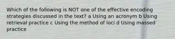 Which of the following is NOT one of the effective encoding strategies discussed in the text? a Using an acronym b Using retrieval practice c Using the method of loci d Using massed practice