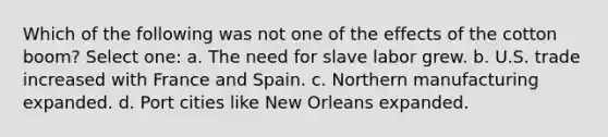 Which of the following was not one of the effects of the cotton boom? Select one: a. The need for slave labor grew. b. U.S. trade increased with France and Spain. c. Northern manufacturing expanded. d. Port cities like New Orleans expanded.