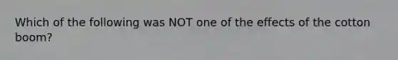 Which of the following was NOT one of the effects of the cotton boom?
