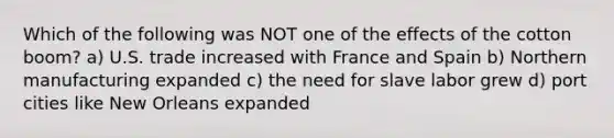 Which of the following was NOT one of the effects of the cotton boom? a) U.S. trade increased with France and Spain b) Northern manufacturing expanded c) the need for slave labor grew d) port cities like New Orleans expanded