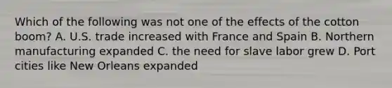Which of the following was not one of the effects of the cotton boom? A. U.S. trade increased with France and Spain B. Northern manufacturing expanded C. the need for slave labor grew D. Port cities like New Orleans expanded