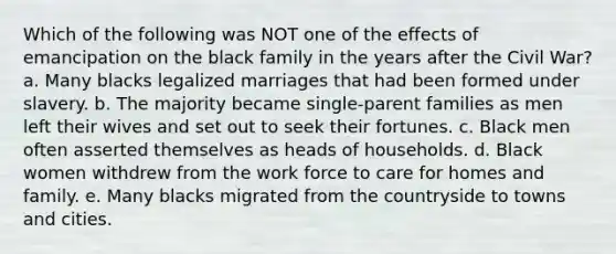 Which of the following was NOT one of the effects of emancipation on the black family in the years after the Civil War? a. Many blacks legalized marriages that had been formed under slavery. b. The majority became single-parent families as men left their wives and set out to seek their fortunes. c. Black men often asserted themselves as heads of households. d. Black women withdrew from the work force to care for homes and family. e. Many blacks migrated from the countryside to towns and cities.