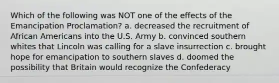 Which of the following was NOT one of the effects of the Emancipation Proclamation? a. decreased the recruitment of African Americans into the U.S. Army b. convinced southern whites that Lincoln was calling for a slave insurrection c. brought hope for emancipation to southern slaves d. doomed the possibility that Britain would recognize the Confederacy