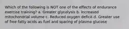 Which of the following is NOT one of the effects of endurance exercise training? a. Greater glycolysis b. Increased mitochondrial volume c. Reduced oxygen deficit d. Greater use of free fatty acids as fuel and sparing of plasma glucose