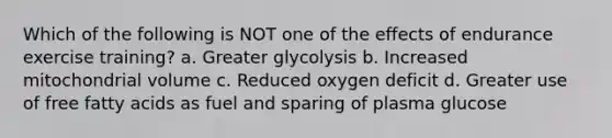 Which of the following is NOT one of the effects of endurance exercise training? a. Greater glycolysis b. Increased mitochondrial volume c. Reduced oxygen deficit d. Greater use of free fatty acids as fuel and sparing of plasma glucose