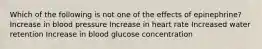 Which of the following is not one of the effects of epinephrine? Increase in blood pressure Increase in heart rate Increased water retention Increase in blood glucose concentration