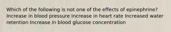 Which of the following is not one of the effects of epinephrine? Increase in blood pressure Increase in heart rate Increased water retention Increase in blood glucose concentration