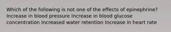 Which of the following is not one of the effects of epinephrine? Increase in blood pressure Increase in blood glucose concentration Increased water retention Increase in heart rate