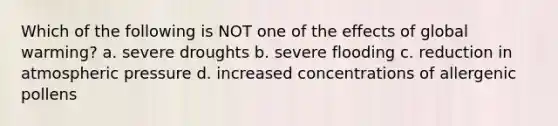 Which of the following is NOT one of the effects of global warming? a. severe droughts b. severe flooding c. reduction in atmospheric pressure d. increased concentrations of allergenic pollens