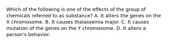 Which of the following is one of the effects of the group of chemicals referred to as substance? A. It alters the genes on the X chromosome. B. It causes thalassemia major. C. It causes mutation of the genes on the Y chromosome. D. It alters a person's behavior.