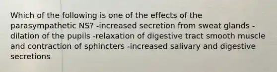 Which of the following is one of the effects of the parasympathetic NS? -increased secretion from sweat glands -dilation of the pupils -relaxation of digestive tract smooth muscle and contraction of sphincters -increased salivary and digestive secretions