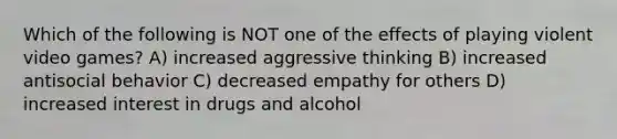 Which of the following is NOT one of the effects of playing violent video games? A) increased aggressive thinking B) increased antisocial behavior C) decreased empathy for others D) increased interest in drugs and alcohol