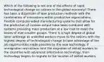 Which of the following is not one of the effects of rapid technological change on nations in the global economy? There has been a dispersion of lean production methods with the combination of innovations within productive organizations. Flexible computer-aided manufacturing systems that allow for the production of custom output have been combined with systems providing mass production at a low cost to meet the tastes of ever-smaller groups. There is a high degree of global labor arbitrage as unskilled workers move to the nations with the highest degree of technological change to take advantage of the job opportunities made possible by the new technology. If immigration restrictions limit the migration of skilled workers to the countries with advanced information technology, then technology begins to migrate to the location of skilled workers.