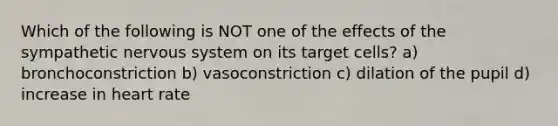 Which of the following is NOT one of the effects of the sympathetic nervous system on its target cells? a) bronchoconstriction b) vasoconstriction c) dilation of the pupil d) increase in heart rate