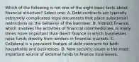 Which of the following is not one of the eight basic facts about financial structure? Select one: A. Debt contracts are typically extremely complicated legal documents that place substantial restrictions on the behavior of the borrower. B. Indirect finance, which involves the activities of financial intermediaries, is many times more important than direct finance in which businesses raise funds directly from lenders in financial markets. C. Collateral is a prevalent feature of debt contracts for both households and businesses. D. New security issues is the most important source of external funds to finance businesses.