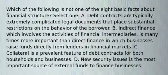 Which of the following is not one of the eight basic facts about financial structure? Select one: A. Debt contracts are typically extremely complicated legal documents that place substantial restrictions on the behavior of the borrower. B. Indirect finance, which involves the activities of financial intermediaries, is many times more important than direct finance in which businesses raise funds directly from lenders in financial markets. C. Collateral is a prevalent feature of debt contracts for both households and businesses. D. New security issues is the most important source of external funds to finance businesses.